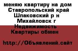 меняю квартиру на дом - Ставропольский край, Шпаковский р-н, Михайловск г. Недвижимость » Квартиры обмен   